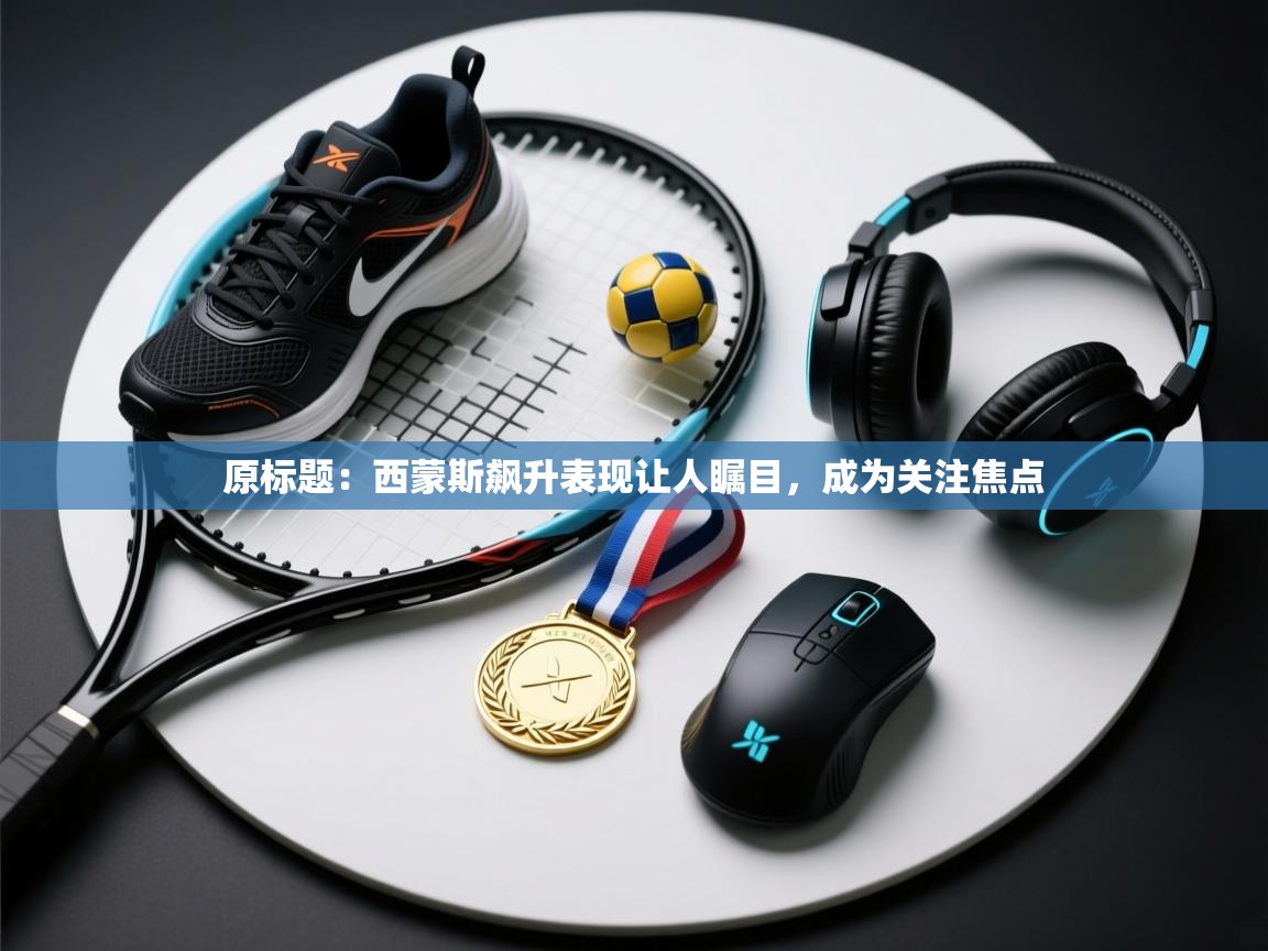 原标题:西蒙斯飙升表现让人瞩目,成为关注焦点 第2张