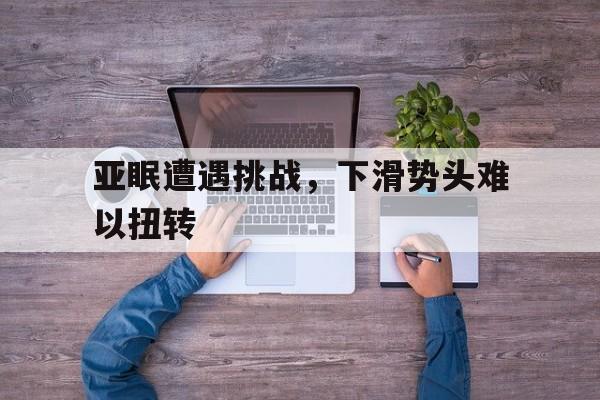 九游体育入口-关于亚眠遭遇挑战，下滑势头难以扭转的信息